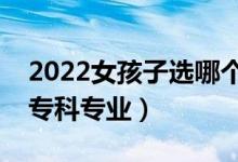 2022女孩子选哪个大专专业好（适合女孩的专科专业）