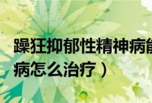 躁狂抑郁性精神病能治愈吗（躁狂抑郁性精神病怎么治疗）