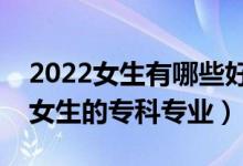 2022女生有哪些好的专科专业可以选（适合女生的专科专业）