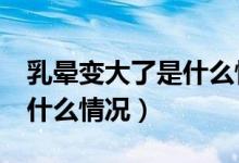 乳晕变大了是什么情况 16岁（乳晕变大了是什么情况）