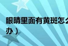 眼睛里面有黄斑怎么办（眼睛里面有黄斑怎么办）