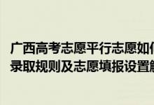 广西高考志愿平行志愿如何填报（2022年广西高考平行志愿录取规则及志愿填报设置解读）