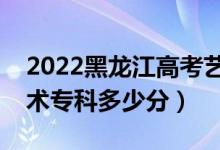 2022黑龙江高考艺术类专科分数线公布（艺术专科多少分）