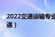 2022交通运输专业工资高吗（毕业生薪酬待遇）