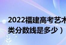 2022福建高考艺术类录取分数线公布（艺术类分数线是多少）