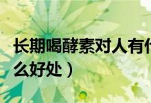 长期喝酵素对人有什么好处（每天喝酵素有什么好处）