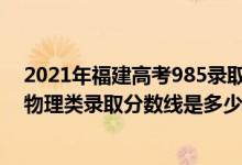 2021年福建高考985录取物理分数线（2022福建高考历史物理类录取分数线是多少）