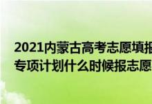 2021内蒙古高考志愿填报院校公告（2022高考内蒙古高校专项计划什么时候报志愿）