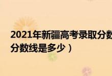 2021年新疆高考录取分数线是多少（2022年新疆高考录取分数线是多少）