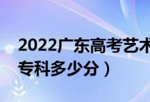 2022广东高考艺术类专科分数线公布（艺术专科多少分）