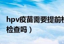 hpv疫苗需要提前检查吗（hpv疫苗前一定要检查吗）