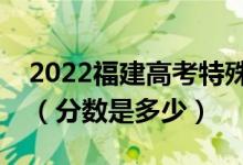 2022福建高考特殊类型录取控制分数线公布（分数是多少）