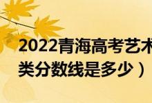 2022青海高考艺术类录取分数线公布（艺术类分数线是多少）