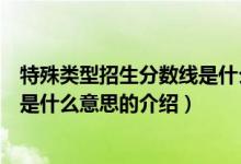 特殊类型招生分数线是什么意思（关于特殊类型招生分数线是什么意思的介绍）