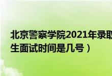 北京警察学院2021年录取时间（北京2022北京警察学院招生面试时间是几号）