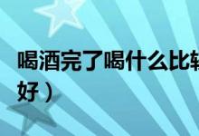 喝酒完了喝什么比较好（喝酒完了喝什么比较好）