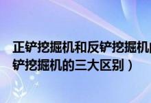 正铲挖掘机和反铲挖掘机的区别（专家解析正铲挖掘机和反铲挖掘机的三大区别）