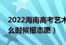 2022海南高考艺术类本科志愿填报时间（什么时候报志愿）