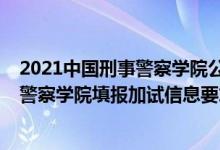 2021中国刑事警察学院公安联考（北京2022报考中国刑事警察学院填报加试信息要求）