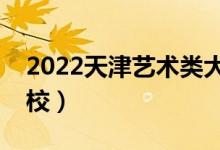 2022天津艺术类大学排名（有哪些艺术类院校）