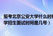 报考北京公安大学什么时候面试（北京2022中国人民公安大学招生面试时间是几号）