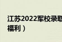 江苏2022军校录取学院的待遇好吗（有哪些福利）