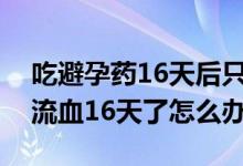 吃避孕药16天后只来了一点血（吃完避孕药流血16天了怎么办）