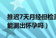 推迟7天月经但检测不出怀孕（月经推迟7天能测出怀孕吗）