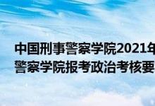 中国刑事警察学院2021年研究生招生简章（2022中国刑事警察学院报考政治考核要求及时间）