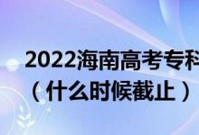 2022海南高考专科提前批志愿填报截止日期（什么时候截止）