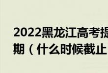 2022黑龙江高考提前批征集志愿填报截止日期（什么时候截止）