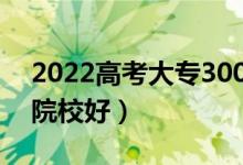 2022高考大专300分能进的学校（哪些专科院校好）