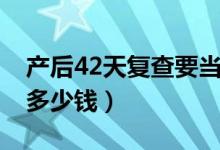 产后42天复查要当天去么（产后42天复查要多少钱）