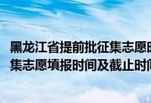 黑龙江省提前批征集志愿时间（黑龙江2022年高考提前批征集志愿填报时间及截止时间）