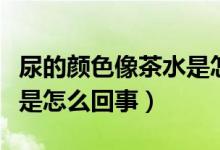 尿的颜色像茶水是怎么回事（尿的颜色像茶水是怎么回事）