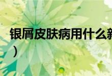 银屑皮肤病用什么新药（银屑皮肤病用什么药）