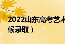 2022山东高考艺术类录取时间安排（什么时候录取）