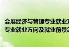 会展经济与管理专业就业方向是什么（2022会展经济与管理专业就业方向及就业前景怎么样）