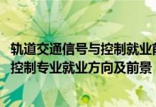 轨道交通信号与控制就业前景怎么样（2022轨道交通信号与控制专业就业方向及前景）