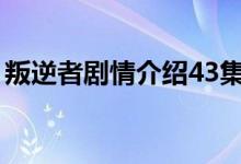 叛逆者剧情介绍43集（叛逆者主要演员简介）