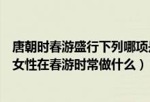 唐朝时春游盛行下列哪项是唐朝女性在春游时常做的（唐朝女性在春游时常做什么）