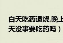 白天吃药退烧,晚上不退烧（反复晚上发烧白天没事要吃药吗）