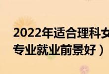 2022年适合理科女生学的专业有哪些（什么专业就业前景好）