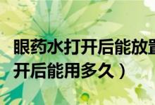 眼药水打开后能放置多少天不能用（眼药水打开后能用多久）