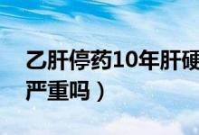 乙肝停药10年肝硬化严重吗（乙肝后肝硬化严重吗）