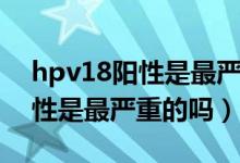 hpv18阳性是最严重的吗怎么治（hpv18阳性是最严重的吗）