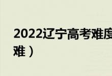 2022辽宁高考难度全国排名（今年高考难不难）