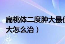 扁桃体二度肿大最佳治疗方法（扁桃体二度肿大怎么治）