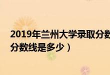 2019年兰州大学录取分数线安徽省（2019年兰州大学录取分数线是多少）