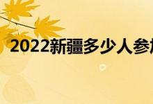 2022新疆多少人参加高考（报名人数总数）